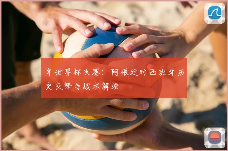 年世界杯决赛：阿根廷对西班牙历史交锋与战术解读