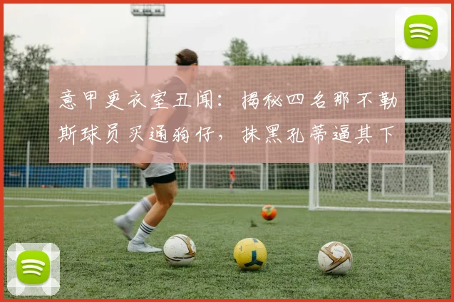 意甲更衣室丑闻:揭秘四名那不勒斯球员买通狗仔,抹黑孔蒂逼其下课内幕