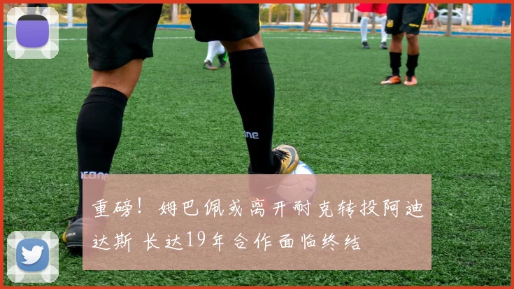 重磅！姆巴佩或离开耐克转投阿迪达斯 长达19年合作面临终结