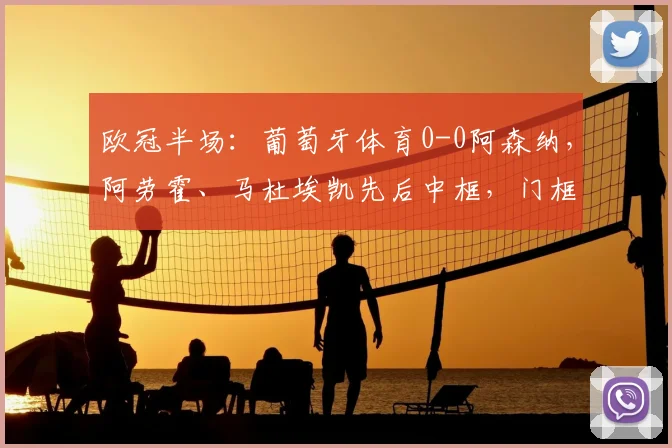 欧冠半场：葡萄牙体育0-0阿森纳，阿劳霍、马杜埃凯先后中框，门框成主角