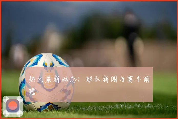 热火最新动态：球队新闻与赛季前瞻