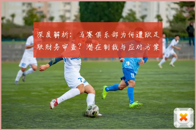 深度解析：马赛俱乐部为何遭欧足联财务审查？潜在制裁与应对方案探讨