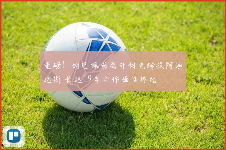 重磅！姆巴佩或离开耐克转投阿迪达斯 长达19年合作面临终结