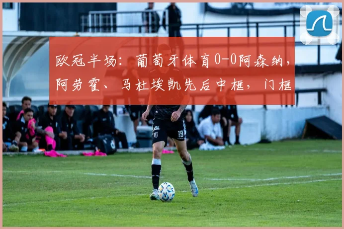 欧冠半场：葡萄牙体育0-0阿森纳，阿劳霍、马杜埃凯先后中框，门框成主角