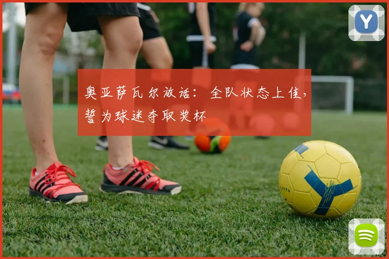奥亚萨瓦尔放话：全队状态上佳，誓为球迷夺取奖杯