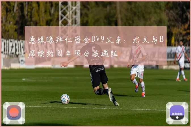 意媒曝拜仁密会DV9父亲，尤文与B席续约因年限分歧遇阻
